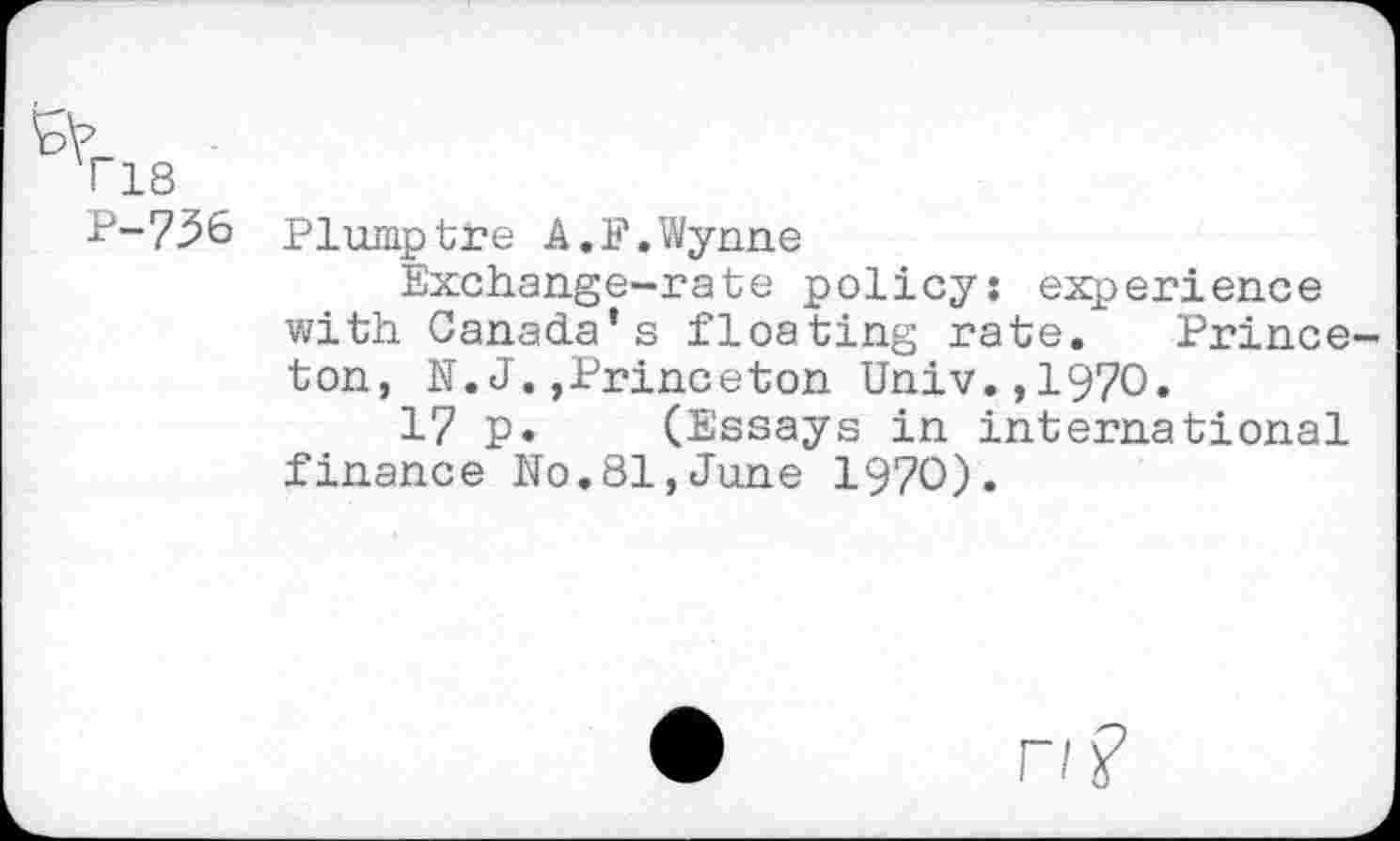 ﻿T18
P-756 Plumptre A,F.Wynne
Exchange-rate policy: experience with Canada’s floating rate. Princeton, N.J.»Princeton Univ.,1970.
17 p. (Essays in international finance No.81,June 1970).
r/?